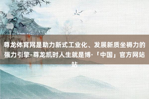 尊龙体育网是助力新式工业化、发展新质坐褥力的强力引擎-尊龙凯时人生就是博·「中国」官方网站