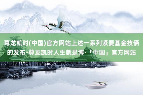 尊龙凯时(中国)官方网站上述一系列紧要基金技俩的发布-尊龙凯时人生就是博·「中国」官方网站