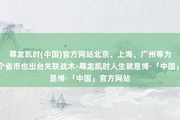 尊龙凯时(中国)官方网站北京、上海、广州等为代表的多个省市也出台关联战术-尊龙凯时人生就是博·「中国」官方网站